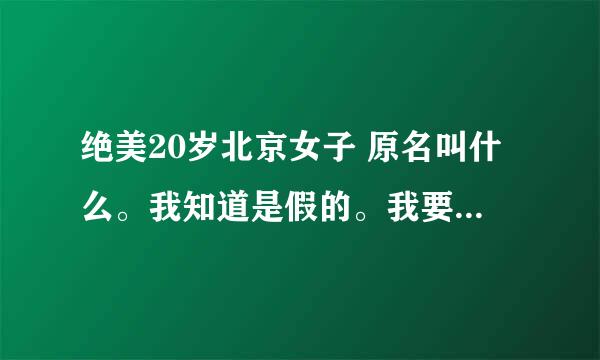 绝美20岁北京女子 原名叫什么。我知道是假的。我要真名和原片下载地址。正确追分