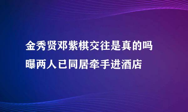 金秀贤邓紫棋交往是真的吗 曝两人已同居牵手进酒店