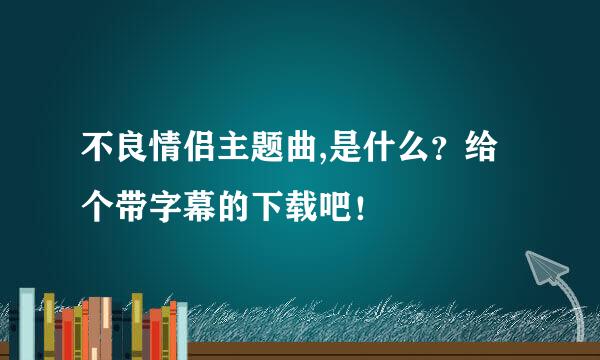 不良情侣主题曲,是什么？给个带字幕的下载吧！