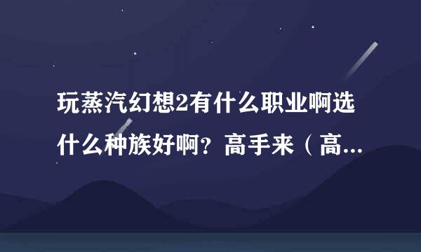 玩蒸汽幻想2有什么职业啊选什么种族好啊？高手来（高分啊不底于20）