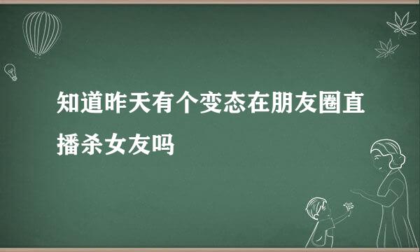 知道昨天有个变态在朋友圈直播杀女友吗