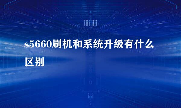 s5660刷机和系统升级有什么区别