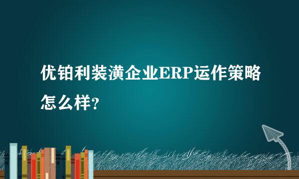 优铂利装潢企业ERP运作策略怎么样？