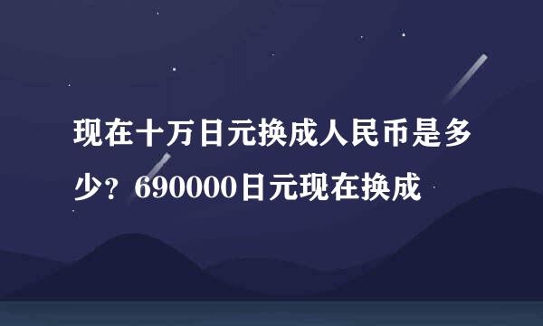 现在十万日元换成人民币是多少？690000日元现在换成