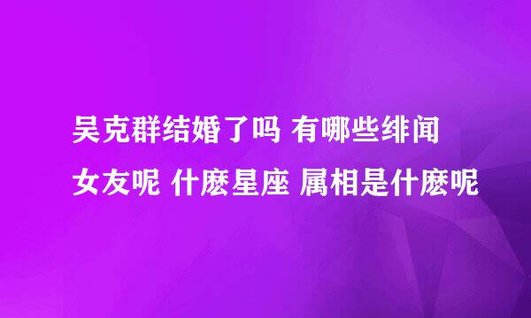 吴克群结婚了吗 有哪些绯闻女友呢 什麽星座 属相是什麽呢