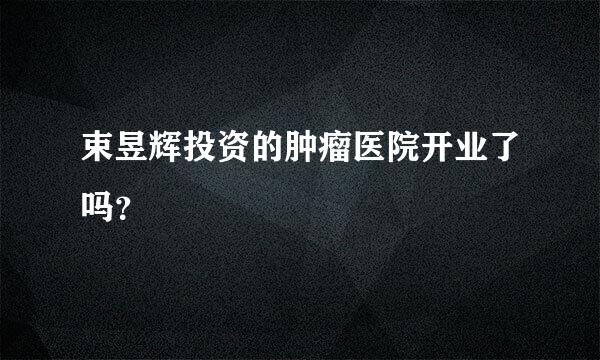 束昱辉投资的肿瘤医院开业了吗？