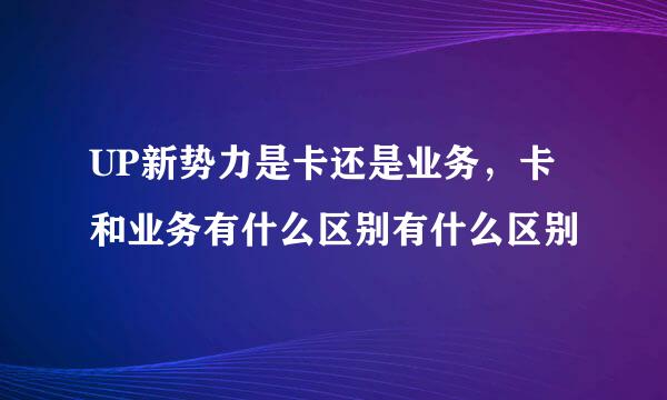 UP新势力是卡还是业务，卡和业务有什么区别有什么区别