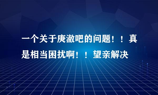 一个关于庚澈吧的问题！！真是相当困扰啊！！望亲解决