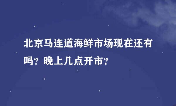 北京马连道海鲜市场现在还有吗？晚上几点开市？