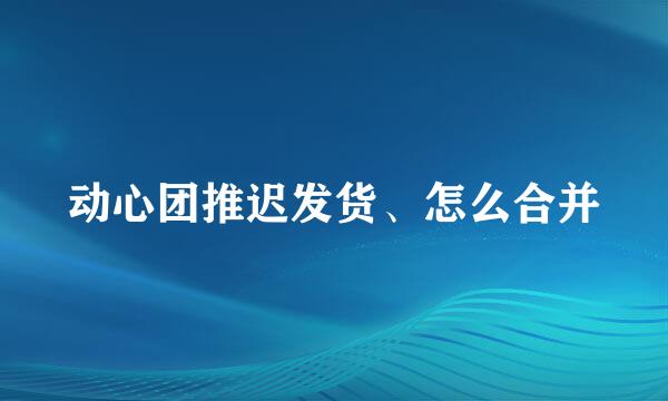 动心团推迟发货、怎么合并