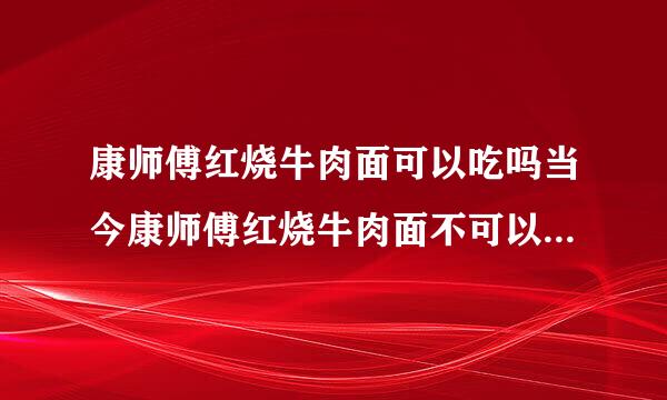 康师傅红烧牛肉面可以吃吗当今康师傅红烧牛肉面不可以吃了吗？