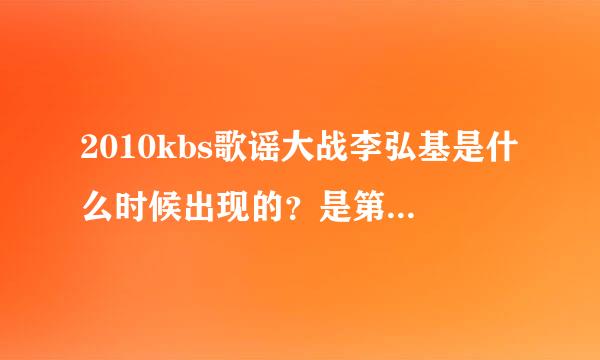 2010kbs歌谣大战李弘基是什么时候出现的？是第一还是第二？具体什么时间，前中后就可以。不想全看，只想看