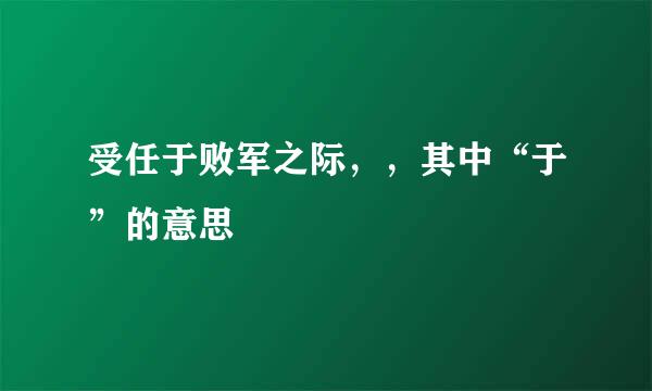 受任于败军之际，，其中“于”的意思