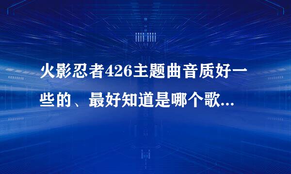 火影忍者426主题曲音质好一些的、最好知道是哪个歌手或者名字的、谢啦！！！！