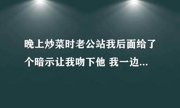 晚上炒菜时老公站我后面给了个暗示让我吻下他 我一边炒菜回头一边吻了他下 突然老公他爸走进来了！！！