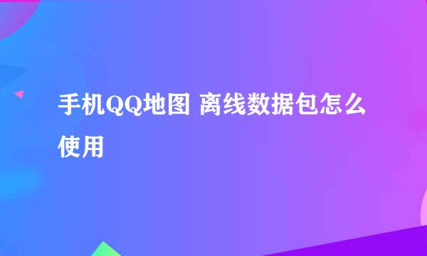 手机QQ地图 离线数据包怎么使用