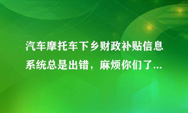 汽车摩托车下乡财政补贴信息系统总是出错，麻烦你们了老百姓办事不容易啊。