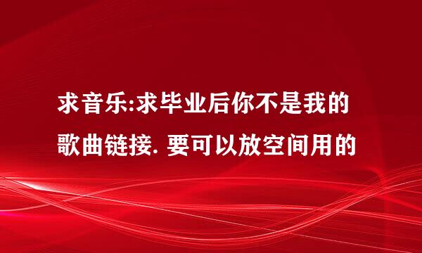 求音乐:求毕业后你不是我的 歌曲链接. 要可以放空间用的