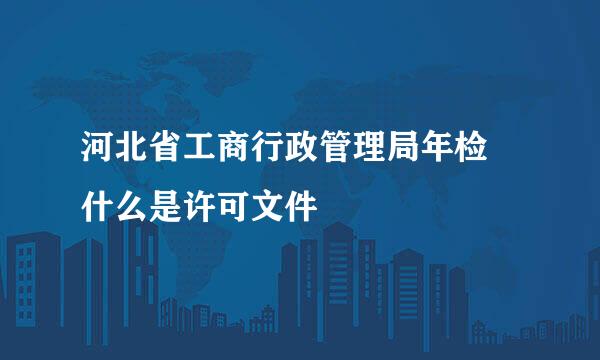 河北省工商行政管理局年检 什么是许可文件