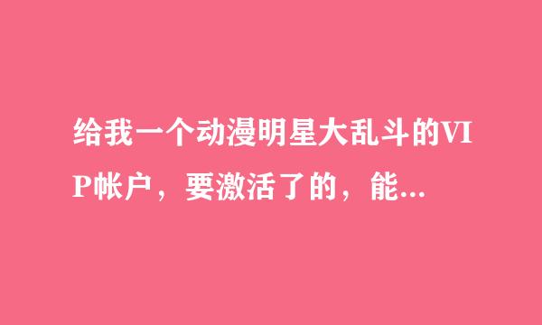 给我一个动漫明星大乱斗的VIP帐户，要激活了的，能使得，我不改密码一起玩。有的给我消息，谢谢