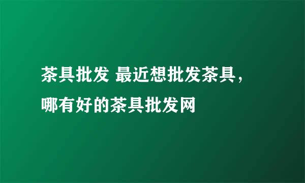 茶具批发 最近想批发茶具，哪有好的茶具批发网