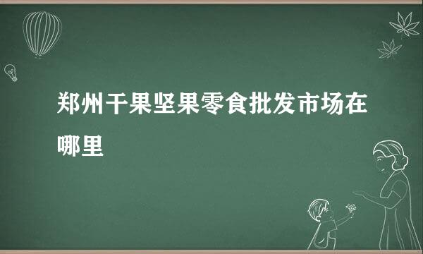 郑州干果坚果零食批发市场在哪里