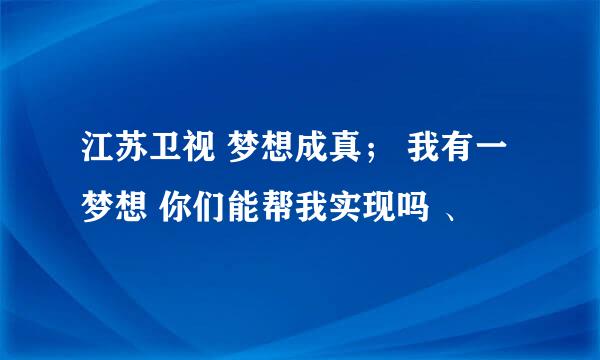 江苏卫视 梦想成真； 我有一梦想 你们能帮我实现吗 、