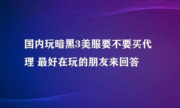 国内玩暗黑3美服要不要买代理 最好在玩的朋友来回答