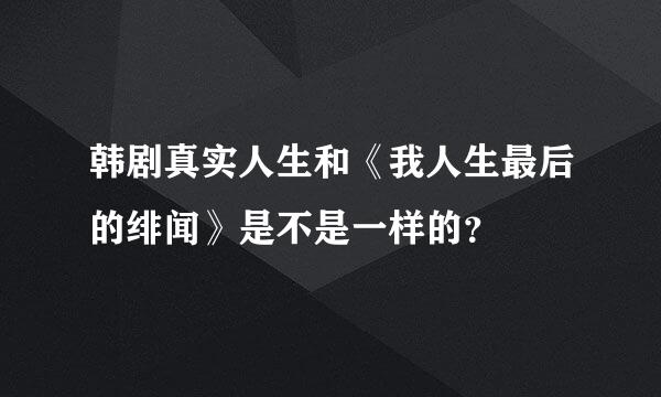 韩剧真实人生和《我人生最后的绯闻》是不是一样的？