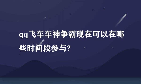 qq飞车车神争霸现在可以在哪些时间段参与?