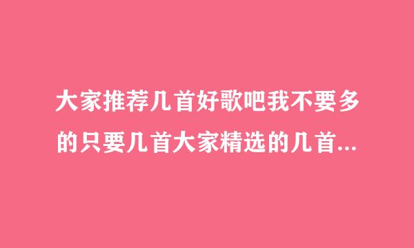 大家推荐几首好歌吧我不要多的只要几首大家精选的几首好听的歌只要质量不要数量顺便也推荐一下自己喜欢的