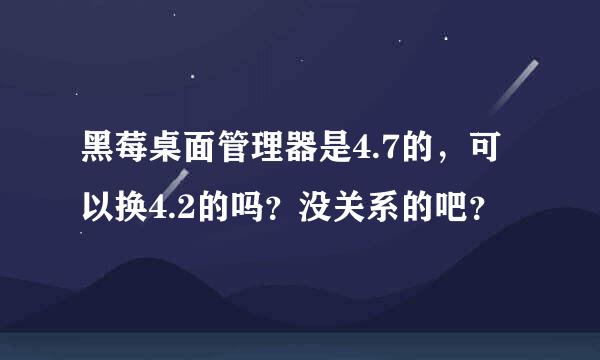 黑莓桌面管理器是4.7的，可以换4.2的吗？没关系的吧？