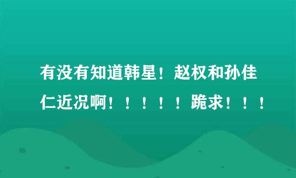 有没有知道韩星！赵权和孙佳仁近况啊！！！！！跪求！！！