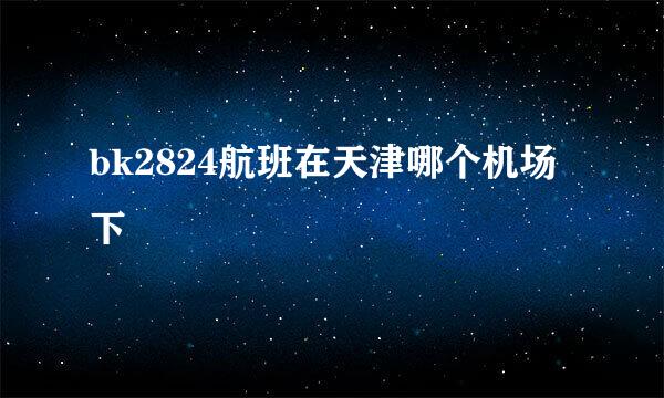 bk2824航班在天津哪个机场下