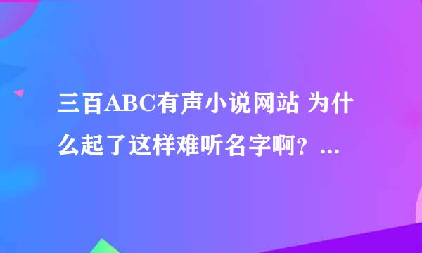 三百ABC有声小说网站 为什么起了这样难听名字啊？谁知道原因？300ABC？谁知道其中的原由？