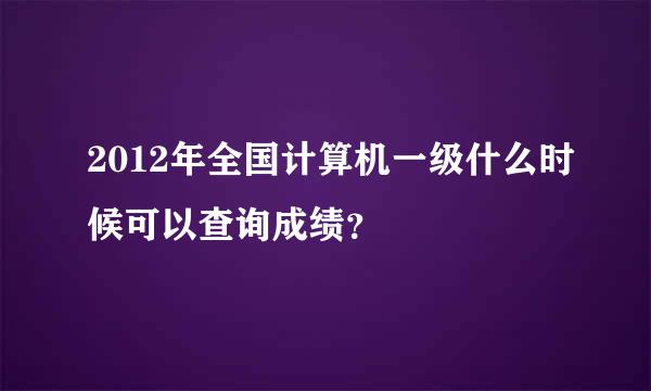 2012年全国计算机一级什么时候可以查询成绩？