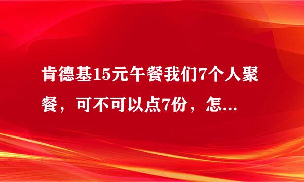 肯德基15元午餐我们7个人聚餐，可不可以点7份，怎么划算怎么整，急！！都挺能吃的。