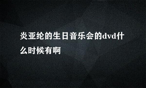 炎亚纶的生日音乐会的dvd什么时候有啊