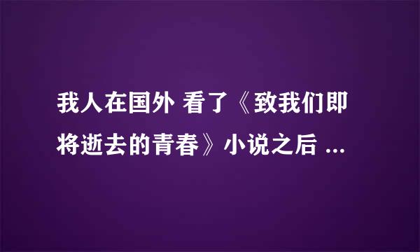 我人在国外 看了《致我们即将逝去的青春》小说之后 突然想看电影版的 之前在国内看过一次 还想再看一