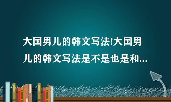 大国男儿的韩文写法!大国男儿的韩文写法是不是也是和我们中国写的一样啊？
