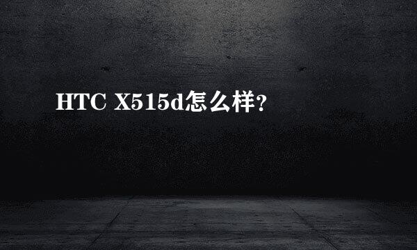 HTC X515d怎么样？