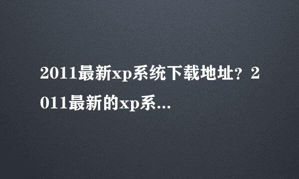 2011最新xp系统下载地址？2011最新的xp系统是哪一个，在哪可以下载到正版的啊