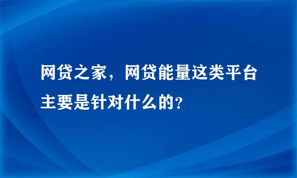 网贷之家，网贷能量这类平台主要是针对什么的？