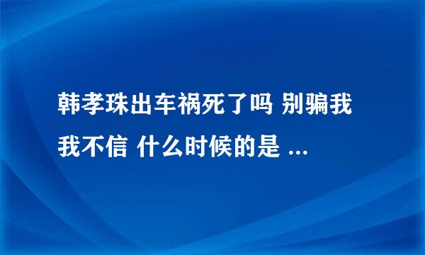 韩孝珠出车祸死了吗 别骗我 我不信 什么时候的是 他死了是不是真的 求解