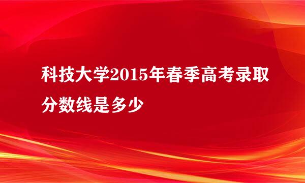 科技大学2015年春季高考录取分数线是多少