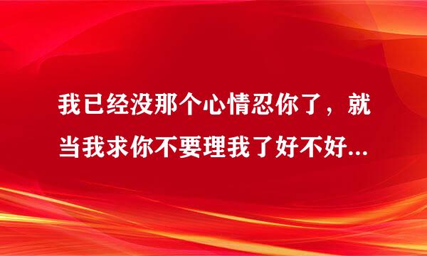 我已经没那个心情忍你了，就当我求你不要理我了好不好 女朋友刚说这句话，我们之间还有可能挽回吗？