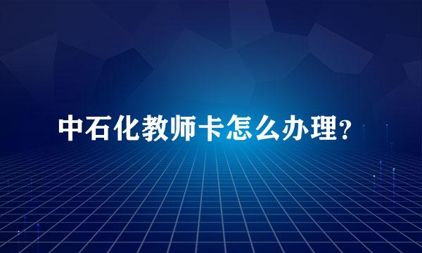 中石化教师卡怎么办理？