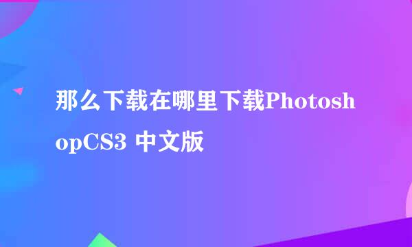 那么下载在哪里下载PhotoshopCS3 中文版