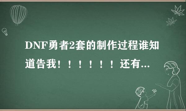 DNF勇者2套的制作过程谁知道告我！！！！！！还有详细的说一下勇者最后一件~~不是武器