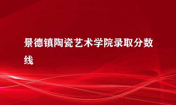 景德镇陶瓷艺术学院录取分数线